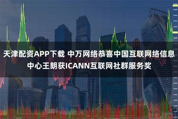 天津配资APP下载 中万网络恭喜中国互联网络信息中心王朗获ICANN互联网社群服务奖