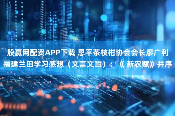 股赢网配资APP下载 恩平茶枝柑协会会长廖广利福建兰田学习感想（文言文赋）：《 新农赋》并序