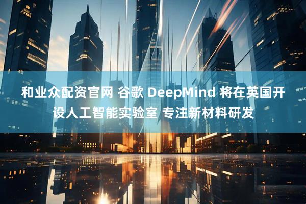 和业众配资官网 谷歌 DeepMind 将在英国开设人工智能实验室 专注新材料研发