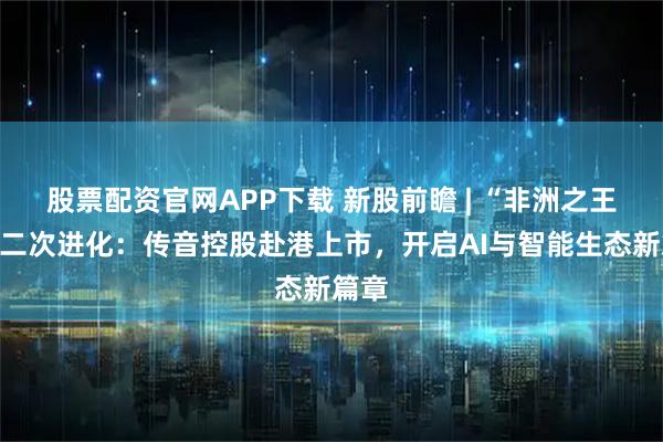 股票配资官网APP下载 新股前瞻 | “非洲之王”的二次进化：传音控股赴港上市，开启AI与智能生态新篇章