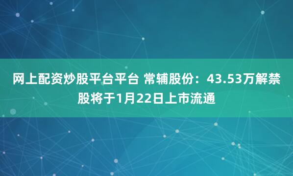 网上配资炒股平台平台 常辅股份：43.53万解禁股将于1月22日上市流通
