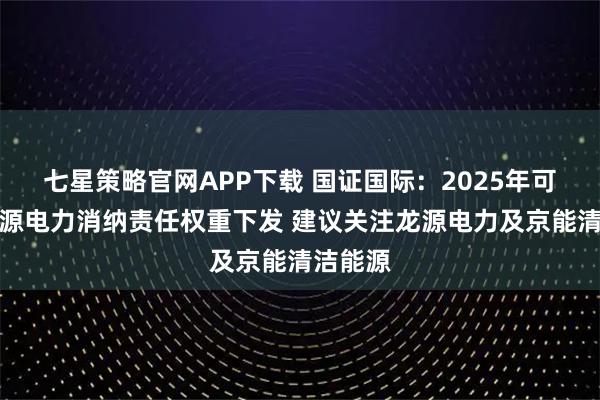 七星策略官网APP下载 国证国际：2025年可再生资源电力消纳责任权重下发 建议关注龙源电力及京能清洁能源