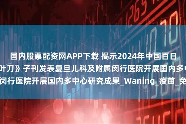国内股票配资网APP下载 揭示2024年中国百日咳暴发流行机制——《柳叶刀》子刊发表复旦儿科及附属闵行医院开展国内多中心研究成果_Waning_疫苗_免疫