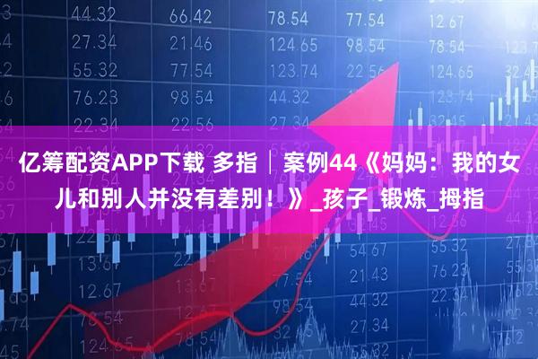 亿筹配资APP下载 多指│案例44《妈妈：我的女儿和别人并没有差别！》_孩子_锻炼_拇指