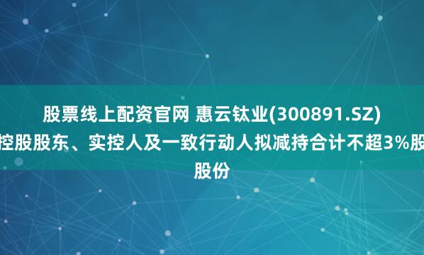 股票线上配资官网 惠云钛业(300891.SZ):控股股东、实控人及一致行动人拟减持合计不超3%股份