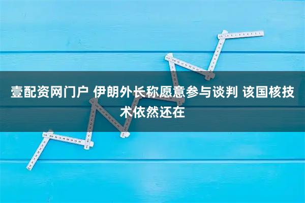 壹配资网门户 伊朗外长称愿意参与谈判 该国核技术依然还在