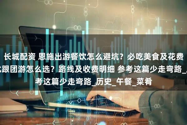 长城配资 恩施出游餐饮怎么避坑？必吃美食及花费，恩施高性价比跟团游怎么选？路线及收费明细 参考这篇少走弯路_历史_午餐_菜肴