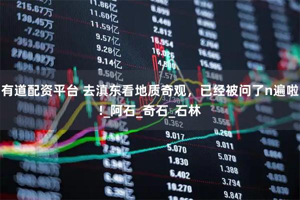 有道配资平台 去滇东看地质奇观,已经被问了n遍啦!_阿石_奇石_石林