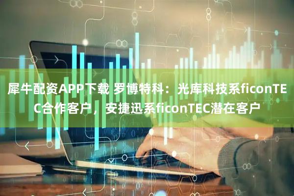 犀牛配资APP下载 罗博特科：光库科技系ficonTEC合作客户，安捷迅系ficonTEC潜在客户