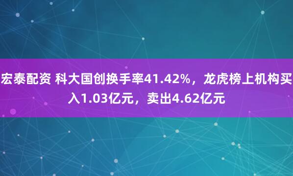 宏泰配资 科大国创换手率41.42%，龙虎榜上机构买入1.03亿元，卖出4.62亿元