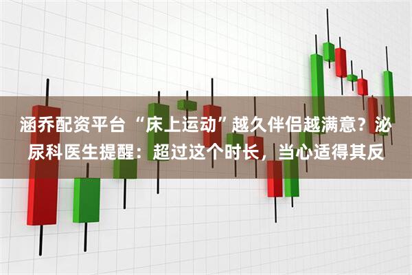 涵乔配资平台 “床上运动”越久伴侣越满意？泌尿科医生提醒：超过这个时长，当心适得其反