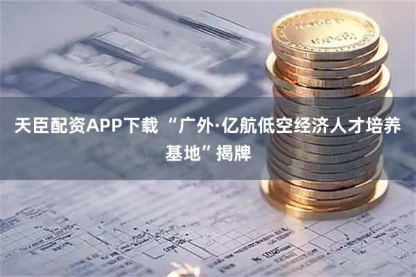 天臣配资APP下载 “广外·亿航低空经济人才培养基地”揭牌