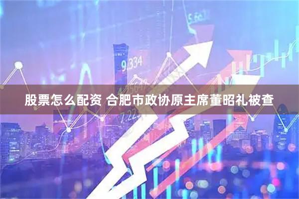 股票怎么配资 合肥市政协原主席董昭礼被查