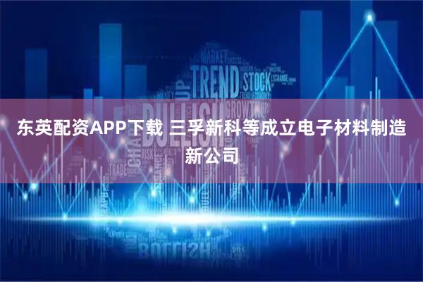 东英配资APP下载 三孚新科等成立电子材料制造新公司