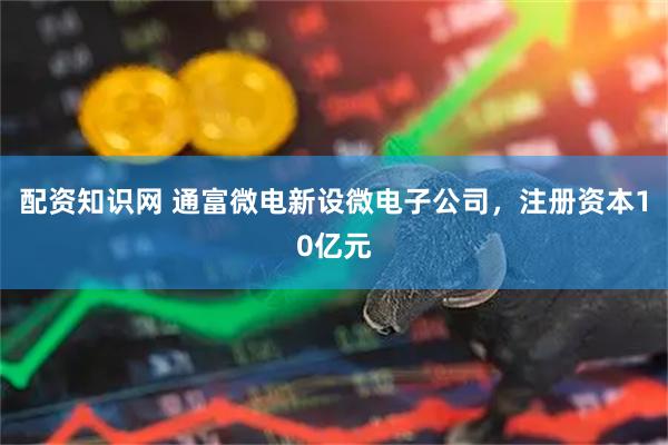 配资知识网 通富微电新设微电子公司，注册资本10亿元