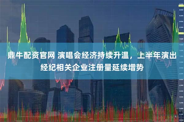 鼎牛配资官网 演唱会经济持续升温，上半年演出经纪相关企业注册量延续增势